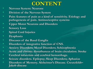 CONTENTCONTENT
• Nervous System: NeuronsNervous System: Neurons
• Division of the Nervous SystemDivision of the Nervous System
• Pain: features of pain as a kind of sensitivity. Etiology andPain: features of pain as a kind of sensitivity. Etiology and
pathogenesis of pain. Antinociceptive systemspathogenesis of pain. Antinociceptive systems
• Upper Motor NeuronsUpper Motor Neurons and Disordersand Disorders
• Sensory LossSensory Loss
• Spinal Cord InjuriesSpinal Cord Injuries
• DysphasiaDysphasia
• Diseases of the Basal GangliaDiseases of the Basal Ganglia
• Disorders of integrative function of CNS.Disorders of integrative function of CNS.
• Anxiety Disorders; Mood Disorders; SchizophreniaAnxiety Disorders; Mood Disorders; Schizophrenia
• Acute and chronic disturbances of brain circulation. StrokeAcute and chronic disturbances of brain circulation. Stroke
• Cerebral infarction and cerebral hemorrhage.Cerebral infarction and cerebral hemorrhage.
• Seizure disorders. Epilepsy; Sleep Disorders; AphasiasSeizure disorders. Epilepsy; Sleep Disorders; Aphasias
• Disorders of Memory. Alzheimer’s Disease. Creutzfeldt–Disorders of Memory. Alzheimer’s Disease. Creutzfeldt–
Jakob diseaseJakob disease
 
