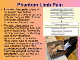 Phantom Limb Pain
• Phantom limb pain, a type of
neurologic pain, follows
amputation of a limb or part of a
limb. As many as 70% of those
who under amputation
experience phantom pain.
• The pain often begins as
sensations of tingling, heat and
cold, or heaviness, followed by
burning, cramping, or shooting
pain. It may disappear
spontaneously or persist for
many years. One of the more
troublesome aspects of phantom
pain is that the person may
experience painful sensations
that were present before the
amputation, such as that of a
painful ulcer or bunion.
 