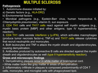 Pathogenesis
1. Autoimmune disease initiated by:
a) Genetic factors (e.g., HLA-DR2)
b) Environmental factors
• Microbial pathogens (e.g., Epstein-Barr virus, human herpesvirus 6,
Chlamydophila pneumoniae), vitamin D, sun exposure.
2. CD4 TH1 cells and TH17 cells react against self myelin antigens (e.g.,
myelin basic protein [MBP] and other antigens; type IV hypersensitivity
reaction).
3. CD4 TH1 cells secrete interferon γ (γ-IFN), which activates macrophages
(produce tumor necrosis factor-α; TNF-α) and TH17 cells release cytokines
that recruit neutrophils and monocytes.
4. Both leukocytes and TNF-α attack the myelin sheath and oligodendrocytes,
causing demyelination.
5. Antibodies produced by autoreactive B cells are directed against the myelin
sheath and oligodendrocytes as well (type II hypersensitivity reaction).
Gross and microscopic findings
1. Demyelinating plaques occur in white matter of brain/spinal cord.
• White matter looks like gray matter in areas of demyelination.
2. Inflammatory infiltrate in plaques is composed predominantly of CD4 T
cells, monocytes, and microglial cells with phagocytosed lipid.
MULTIPLE SCLEROSISMULTIPLE SCLEROSIS
 
