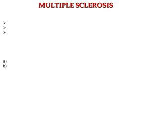 Clinical findings
1) Episodic course punctuated by acute relapses and remissions (80%–90% of cases)
2) Sensory dysfunction:
a) Paresthesias
b) Loss of pain/temperature sensation
c) Loss of vibratory sensation
3) Upper motor neuron (UMN) dysfunction
a) Spasticity; b) Increased deep tendon reflexes (DTRs);
c) Muscle spasms; d) Extensor plantar response (Babinski);
e) Weakness  Shoulder abduction, finger extension, foot dorsiflexion, hip/knee flexion
4) Autonomic dysfunction:
a)Urge incontinence  Hyperactive detrusor muscle;
b)Sexual dysfunction; c) Bowel motility problems.
5) Optic neuritis
a) Inflammation of the optic nerve  MS is the most common cause of optic neuritis.
b) Blurry vision or sudden loss of vision
6) Cerebellar ataxia
7) Scanning speech (sound drunk)
8) Intention tremor, nystagmus
9) Bilateral internuclear ophthalmoplegia  Demyelination of medial longitudinal
fasciculus (MLF)
10) Flexion of the neck produces an electrical sensation down the spine.
MULTIPLE SCLEROSISMULTIPLE SCLEROSIS
 