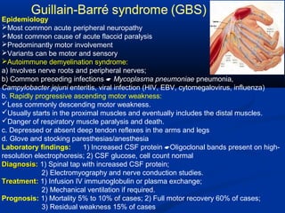 Epidemiology
Most common acute peripheral neuropathy
Most common cause of acute flaccid paralysis
Predominantly motor involvement
Variants can be motor and sensory
Autoimmune demyelination syndrome:
a) Involves nerve roots and peripheral nerves;
b) Common preceding infections  Mycoplasma pneumoniae pneumonia,
Campylobacter jejuni enteritis, viral infection (HIV, EBV, cytomegalovirus, influenza)
b. Rapidly progressive ascending motor weakness:
Less commonly descending motor weakness.
Usually starts in the proximal muscles and eventually includes the distal muscles.
Danger of respiratory muscle paralysis and death.
c. Depressed or absent deep tendon reflexes in the arms and legs
d. Glove and stocking paresthesias/anesthesia
Laboratory findings: 1) Increased CSF protein Oligoclonal bands present on high-
resolution electrophoresis; 2) CSF glucose, cell count normal
Diagnosis:Diagnosis: 1) Spinal tap with increased CSF protein;
2) Electromyography and nerve conduction studies.
Treatment:Treatment: 1) Infusion IV immunoglobulin or plasma exchange;
2) Mechanical ventilation if required.
Prognosis: 1) Mortality 5% to 10% of cases; 2) Full motor recovery 60% of cases;
3) Residual weakness 15% of cases
 