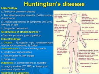 Huntington'sHuntington's diseasediseaseEpidemiologyEpidemiology
a. Autosomal dominant diseasea. Autosomal dominant disease
b. Trinucleotide repeat disorder (CAG) involvingb. Trinucleotide repeat disorder (CAG) involving
chromosomechromosome
c. Delayed appearance of symptoms until 30 toc. Delayed appearance of symptoms until 30 to
40 years of age40 years of age
d. No gender dominanced. No gender dominance
Atrophy/loss of striatal neuronsAtrophy/loss of striatal neurons 
•• Caudate, putamen, globus pallidusCaudate, putamen, globus pallidus
Clinical findings:Clinical findings:
a.a. ChoreaChorea  1) Irregular, rapid, nonstereotyped1) Irregular, rapid, nonstereotyped
involuntary movements; 2) Calledinvoluntary movements; 2) Called
choreoathetosischoreoathetosis if it has a writhing quality.if it has a writhing quality.
b. Oculomotor abnormalitiesb. Oculomotor abnormalities
c. Parkinsonism in later stagesc. Parkinsonism in later stages
d. Depressiond. Depression
Diagnosis:Diagnosis: a. Genetic testing is availablea. Genetic testing is available
b. Imaging studies (CT, MRI)b. Imaging studies (CT, MRI)  Atrophy ofAtrophy of
caudate and putamencaudate and putamen
Treatment is supportive.Treatment is supportive.
 