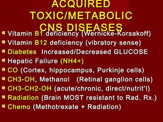 ACQUIREDACQUIRED
TOXIC/METABOLICTOXIC/METABOLIC
CNS DISEASESCNS DISEASES VitaminVitamin B1B1 deficiency (Wernicke-Korsakoff)deficiency (Wernicke-Korsakoff)
 VitaminVitamin B12B12 deficiency (vibratory sense)deficiency (vibratory sense)
 DiabetesDiabetes Increased/Decreased GLUCOSEIncreased/Decreased GLUCOSE
 Hepatic FailureHepatic Failure (NH4+)(NH4+)
 COCO (Cortex, hippocampus, Purkinje cells)(Cortex, hippocampus, Purkinje cells)
 CH3-OHCH3-OH, Methanol (Retinal ganglion cells), Methanol (Retinal ganglion cells)
 CH3-CH2-OHCH3-CH2-OH (acute/chronic, direct/nutrit’l)(acute/chronic, direct/nutrit’l)
 RadiationRadiation (Brain MOST resistant to Rad. Rx.)(Brain MOST resistant to Rad. Rx.)
 ChemoChemo (Methotrexate + Radiation)(Methotrexate + Radiation)
 