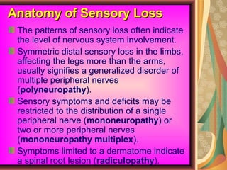 Anatomy of Sensory LossAnatomy of Sensory Loss
The patterns of sensory loss often indicate
the level of nervous system involvement.
Symmetric distal sensory loss in the limbs,
affecting the legs more than the arms,
usually signifies a generalized disorder of
multiple peripheral nerves
(polyneuropathy).
Sensory symptoms and deficits may be
restricted to the distribution of a single
peripheral nerve (mononeuropathy) or
two or more peripheral nerves
(mononeuropathy multiplex).
Symptoms limited to a dermatome indicate
a spinal root lesion (radiculopathy).
 