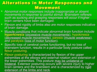 Alterations in Motor Responses andAlterations in Motor Responses and
MovementMovement
 Abnormal motor responses include inappropriate or absentAbnormal motor responses include inappropriate or absent
movements in response to painful stimuli. Brainstem reflexesmovements in response to painful stimuli. Brainstem reflexes
such as sucking and grasping responses will occur if highersuch as sucking and grasping responses will occur if higher
brain centers have been damaged.brain centers have been damaged.
 Flexion and rigidity of limbs also are motor responses indicativeFlexion and rigidity of limbs also are motor responses indicative
of brain damage.of brain damage.
 Muscle conditionsMuscle conditions that indicate abnormal brain function includethat indicate abnormal brain function include
hyperkinesiahyperkinesia ((excessive muscle movementsexcessive muscle movements),), hypokinesiahypokinesia
((decreased muscle movementsdecreased muscle movements),), paresisparesis ((muscle weaknessmuscle weakness),),
andand paralysisparalysis ((loss of motor functionloss of motor function).).
 Specific loss of cerebral cortex functioning, but no loss ofSpecific loss of cerebral cortex functioning, but no loss of
brainstem function, results in a particular body posture calledbrainstem function, results in a particular body posture called
flexor posturingflexor posturing..
 Flexor posturingFlexor posturing is characterized by flexion of the upperis characterized by flexion of the upper
extremities at the elbows and external rotation and extension ofextremities at the elbows and external rotation and extension of
the lower extremities. This posturethe lower extremities. This posture may be unilateral ormay be unilateral or
bilateralbilateral. Extensor posturing occurs with severe injury to higher. Extensor posturing occurs with severe injury to higher
brain centers and the brainstem and is characterized bybrain centers and the brainstem and is characterized by rigidrigid
extension of the limbs and neckextension of the limbs and neck..
 