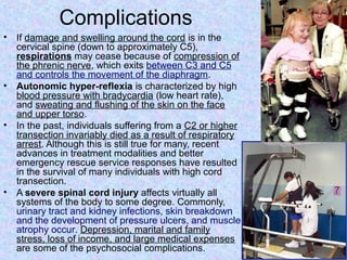 Complications
• If damage and swelling around the cord is in the
cervical spine (down to approximately C5),
respirations may cease because of compression of
the phrenic nerve, which exits between C3 and C5
and controls the movement of the diaphragm.
• Autonomic hyper-reflexia is characterized by high
blood pressure with bradycardia (low heart rate),
and sweating and flushing of the skin on the face
and upper torso.
• In the past, individuals suffering from a C2 or higher
transection invariably died as a result of respiratory
arrest. Although this is still true for many, recent
advances in treatment modalities and better
emergency rescue service responses have resulted
in the survival of many individuals with high cord
transection.
• A severe spinal cord injury affects virtually all
systems of the body to some degree. Commonly,
urinary tract and kidney infections, skin breakdown
and the development of pressure ulcers, and muscle
atrophy occur. Depression, marital and family
stress, loss of income, and large medical expenses
are some of the psychosocial complications.
 