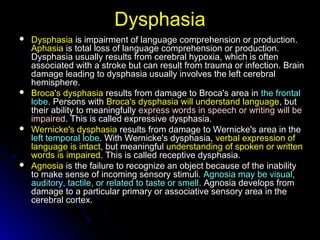 DysphasiaDysphasia
 Dysphasia is impairment of language comprehension or production.is impairment of language comprehension or production.
AphasiaAphasia is total loss of language comprehension or production.is total loss of language comprehension or production.
Dysphasia usually results from cerebral hypoxia, which is oftenDysphasia usually results from cerebral hypoxia, which is often
associated with a stroke but can result from trauma or infection. Brainassociated with a stroke but can result from trauma or infection. Brain
damage leading to dysphasia usually involves the left cerebraldamage leading to dysphasia usually involves the left cerebral
hemisphere.hemisphere.
 Broca's dysphasia results from damage to Broca's area inresults from damage to Broca's area in the frontalthe frontal
lobelobe. Persons with. Persons with Broca's dysphasia will understand languageBroca's dysphasia will understand language, but, but
their ability to meaningfullytheir ability to meaningfully express words in speech or writing will beexpress words in speech or writing will be
impairedimpaired. This is called expressive dysphasia.. This is called expressive dysphasia.
 Wernicke's dysphasia results from damage to Wernicke's area in theresults from damage to Wernicke's area in the
leftleft temporal lobetemporal lobe. With Wernicke's dysphasia,. With Wernicke's dysphasia, verbal expression ofverbal expression of
language is intactlanguage is intact, but meaningful, but meaningful understanding of spoken or writtenunderstanding of spoken or written
words is impairedwords is impaired. This is called receptive dysphasia.. This is called receptive dysphasia.
 Agnosia is the failure to recognize an object because of the inabilityis the failure to recognize an object because of the inability
to make sense of incoming sensory stimuli.to make sense of incoming sensory stimuli. Agnosia may be visual,Agnosia may be visual,
auditory, tactile, or related to taste or smellauditory, tactile, or related to taste or smell. Agnosia develops from. Agnosia develops from
damage to a particular primary or associative sensory area in thedamage to a particular primary or associative sensory area in the
cerebral cortex.cerebral cortex.
 