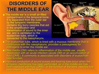 DISORDERS OFDISORDERS OF
THE MIDDLE EARTHE MIDDLE EAR
■ The middle ear is a small air-filled
compartment in the temporal bone.
It is separated from the outer ear
by the tympanic membrane,
contains tiny bony ossicles that aid
in the amplification and
transmission of sound to the inner
ear, and is ventilated by the
eustachian tube, which is
connected to the nasopharynx.
■■ The eustachian tube, which is lined with a mucousThe eustachian tube, which is lined with a mucous membrane that ismembrane that is
continuous with the nasopharynx,continuous with the nasopharynx, provides a passageway forprovides a passageway for
pathogens to enter thepathogens to enter the middle ear.middle ear.
■■ Otitis media (OM) refers to inflammation of the middleOtitis media (OM) refers to inflammation of the middle ear, usuallyear, usually
associated with an acute infectionassociated with an acute infection (acute OM) or an accumulation of(acute OM) or an accumulation of
fluid (OME). Itfluid (OME). It commonly is associated with disorders of eustachiancommonly is associated with disorders of eustachian
tube function.tube function.
■■ Impaired conduction of sound waves and hearingImpaired conduction of sound waves and hearing loss occur when theloss occur when the
tympanic membrane has beentympanic membrane has been perforated; air in the middle ear hasperforated; air in the middle ear has
been replacedbeen replaced with fluid (OME); or the function of the bonywith fluid (OME); or the function of the bony ossicles hasossicles has
been impaired (otosclerosis).been impaired (otosclerosis).
 