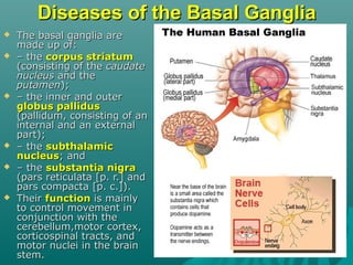 Diseases of the Basal GangliaDiseases of the Basal Ganglia
 The basal ganglia areThe basal ganglia are
made up of:made up of:
 –– thethe corpus striatumcorpus striatum
(consisting of the(consisting of the caudatecaudate
nucleusnucleus and theand the
putamenputamen););
 –– the inner and outerthe inner and outer
globus pallidusglobus pallidus
(pallidum, consisting of an(pallidum, consisting of an
internal and an externalinternal and an external
part);part);
 –– thethe subthalamicsubthalamic
nucleusnucleus; and; and
 –– thethe substantia nigrasubstantia nigra
(pars reticulata [p. r.] and(pars reticulata [p. r.] and
pars compacta [p. c.]).pars compacta [p. c.]).
 TheirTheir functionfunction is mainlyis mainly
to control movement into control movement in
conjunction with theconjunction with the
cerebellum,motor cortex,cerebellum,motor cortex,
corticospinal tracts, andcorticospinal tracts, and
motor nuclei in the brainmotor nuclei in the brain
stem.stem.
 