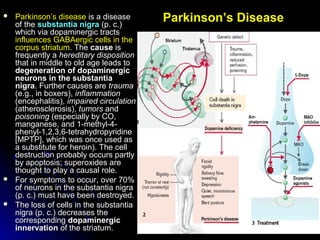 Parkinson’s Disease Parkinson’s diseaseParkinson’s disease is a diseaseis a disease
of theof the substantia nigrasubstantia nigra (p. c.)(p. c.)
which via dopaminergic tractswhich via dopaminergic tracts
influences GABAergic cells in theinfluences GABAergic cells in the
corpus striatumcorpus striatum. The. The causecause isis
frequently afrequently a hereditary dispositionhereditary disposition
that in middle to old age leads tothat in middle to old age leads to
degeneration of dopaminergicdegeneration of dopaminergic
neurons in the substantianeurons in the substantia
nigranigra. Further causes are. Further causes are traumatrauma
(e.g., in boxers),(e.g., in boxers), inflammationinflammation
(encephalitis),(encephalitis), impaired circulationimpaired circulation
(atherosclerosis),(atherosclerosis), tumorstumors andand
poisoningpoisoning (especially by CO,(especially by CO,
manganese, and 1-methyl-4-manganese, and 1-methyl-4-
phenyl-1,2,3,6-tetrahydropyridinephenyl-1,2,3,6-tetrahydropyridine
[MPTP], which was once used as[MPTP], which was once used as
a substitute for heroin). The cella substitute for heroin). The cell
destruction probably occurs partlydestruction probably occurs partly
by apoptosis; superoxides areby apoptosis; superoxides are
thought to play a causal role.thought to play a causal role.
 For symptoms to occur, over 70%For symptoms to occur, over 70%
of neurons in the substantia nigraof neurons in the substantia nigra
(p. c.) must have been destroyed.(p. c.) must have been destroyed.
 The loss of cells in the substantiaThe loss of cells in the substantia
nigra (p. c.) decreases thenigra (p. c.) decreases the
correspondingcorresponding dopaminergicdopaminergic
innervationinnervation of the striatum.of the striatum.
 