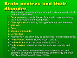 Brain centres and theirBrain centres and their
disorderdisorder
 The brain is conventionally considered in sixThe brain is conventionally considered in six main anatomicalmain anatomical
and functional areas:and functional areas:
1. Cerebrum1. Cerebrum – two hemispheres of cerebral– two hemispheres of cerebral cortex, containingcortex, containing
the limbic system andthe limbic system and basal ganglia.basal ganglia.
2. Diencephalon2. Diencephalon, containing the hypothalamus, containing the hypothalamus and thalamus.and thalamus.
3. Midbrain.3. Midbrain.
4. Pons.4. Pons.
5. Medulla oblongata.5. Medulla oblongata.
6. Cerebellum.6. Cerebellum.
 Alternatively, the brain may be subdividedAlternatively, the brain may be subdivided into distinct regions:into distinct regions:
•• TheThe forebrainforebrain, which includes areas 1 and 2., which includes areas 1 and 2.
•• TheThe hindbrainhindbrain, which includes areas 4, 5, which includes areas 4, 5 and 6.and 6.
•• TheThe brainstembrainstem, which includes the midbrain,, which includes the midbrain, medulla andmedulla and
pons.pons.
 Interconnections between these areas areInterconnections between these areas are manifold andmanifold and
complex, accounting for the richnesscomplex, accounting for the richness and diversity of humanand diversity of human
activity, experienceactivity, experience and achievement.and achievement.
 