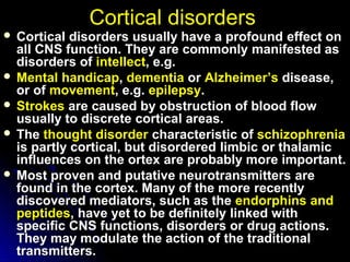 Cortical disordersCortical disorders
 Cortical disorders usually have a profoundCortical disorders usually have a profound effect oneffect on
all CNS function. They are commonlyall CNS function. They are commonly manifested asmanifested as
disorders ofdisorders of intellectintellect, e.g., e.g.
 MentalMental handicaphandicap,, dementiadementia oror Alzheimer’sAlzheimer’s disease,disease,
or ofor of movementmovement, e.g., e.g. epilepsyepilepsy..
 StrokesStrokes are caused byare caused by obstruction of blood flowobstruction of blood flow
usually to discreteusually to discrete cortical areas.cortical areas.
 TheThe thought disorderthought disorder characteristiccharacteristic ofof schizophreniaschizophrenia
is partly cortical, but disorderedis partly cortical, but disordered limbic or thalamiclimbic or thalamic
influences on theinfluences on the ortex are probably more important.ortex are probably more important.
 Most proven and putative neurotransmittersMost proven and putative neurotransmitters areare
found in the cortex. Many of the morefound in the cortex. Many of the more recentlyrecently
discovered mediators, such as thediscovered mediators, such as the endorphinsendorphins andand
peptidespeptides, have yet to be definitely, have yet to be definitely linked withlinked with
specific CNS functions, disorders orspecific CNS functions, disorders or drug actions.drug actions.
They may modulate the action ofThey may modulate the action of the traditionalthe traditional
transmitters.transmitters.
 