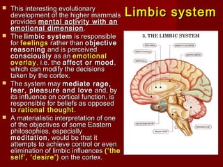 Limbic systemLimbic system
 This interesting evolutionaryThis interesting evolutionary
development ofdevelopment of the higher mammalsthe higher mammals
providesprovides mental activitymental activity with anwith an
emotional dimensionemotional dimension ..
 TheThe limbiclimbic systemsystem is responsibleis responsible
forfor feelingsfeelings rather thanrather than objectiveobjective
reasoningreasoning and is perceivedand is perceived
consciouslyconsciously as anas an emotionalemotional
overlayoverlay, i.e. the, i.e. the affect or moodaffect or mood,,
which can modify the decisionswhich can modify the decisions
taken by thetaken by the cortex.cortex.
 The system mayThe system may mediate rage,mediate rage,
fear, pleasurefear, pleasure and loveand love and, byand, by
its influence on corticalits influence on cortical function, isfunction, is
responsible for beliefs as opposedresponsible for beliefs as opposed
toto rational thoughtrational thought ..
 A materialistic interpretationA materialistic interpretation of oneof one
of the objectives of some Easternof the objectives of some Eastern
philosophies,philosophies, especiallyespecially
meditationmeditation, would be that it, would be that it
attempts to achieve control or evenattempts to achieve control or even
eliminationelimination of limbic influencesof limbic influences (‘the(‘the
self’, ‘desire’)self’, ‘desire’) on theon the cortex.cortex.
 
