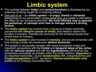 Limbic systemLimbic system
 The contrast betweenThe contrast between limbiclimbic andand cortical functionscortical functions is illustrated by ouris illustrated by our
response to beingresponse to being caught for a motoring offence.caught for a motoring offence.
 One part of usOne part of us –– ourour limbic system – is angrylimbic system – is angry,, fearfulfearful oror ashamedashamed
(depending on our personality):(depending on our personality): at the sameat the same time, our cortextime, our cortex is calculatingis calculating
the effect on ourthe effect on our insurance premium,insurance premium, the most effective way tothe most effective way to appeaseappease
the policeman, or perhaps even how tothe policeman, or perhaps even how to manage without a drivingmanage without a driving
licencelicence..
 TheThe limbic systemlimbic system has evolved from a structurehas evolved from a structure in lower mammalsin lower mammals
concerned withconcerned with olfactionolfaction (sense of smell),(sense of smell), and indeed it retains thisand indeed it retains this
functionfunction in humans.in humans. Possibly this accounts for thePossibly this accounts for the emotional power thatemotional power that
smells have on humans.smells have on humans.
 TheThe limbic systemlimbic system is also involved inis also involved in memorymemory,, and we are all familiar withand we are all familiar with
how strongly smellshow strongly smells can evoke evencan evoke even distant memoriesdistant memories..
 The system isThe system is structurally complex with many componentstructurally complex with many component nuclei andnuclei and
important connections with theimportant connections with the frontalfrontal andand temporal lobes of the cortextemporal lobes of the cortex,,
withwith thethe reticular systemreticular system and with theand with the hypothalamushypothalamus (all of which are(all of which are
sometimes considered assometimes considered as partially within the limbic system).partially within the limbic system). DopamineDopamine isis
an important transmitter, as arean important transmitter, as are noradrenalinenoradrenaline (NA, norepinephrine) and(NA, norepinephrine) and
5-hydroxytryptamine5-hydroxytryptamine (5-HT, serotonin).(5-HT, serotonin). Gamma-aminobutyric acidGamma-aminobutyric acid
((GABA) is an inhibitory transmitter here.GABA) is an inhibitory transmitter here.
 