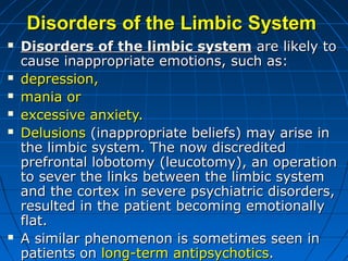 Disorders of theDisorders of the LLimbicimbic SSystemystem
 Disorders of the limbic systemDisorders of the limbic system are likely toare likely to
cause inappropriate emotions, such ascause inappropriate emotions, such as::
 depression,depression,
 mania ormania or
 excessive anxiety.excessive anxiety.
 DelusionsDelusions ((inappropriate beliefs) may arise ininappropriate beliefs) may arise in
the limbicthe limbic system. The now discreditedsystem. The now discredited
prefrontalprefrontal lobotomy (leucotomy), an operationlobotomy (leucotomy), an operation
to sever theto sever the links between the limbic systemlinks between the limbic system
and the cortexand the cortex in severe psychiatric disorders,in severe psychiatric disorders,
resulted in theresulted in the patient becoming emotionallypatient becoming emotionally
flat.flat.
 A similarA similar phenomenon is sometimes seen inphenomenon is sometimes seen in
patients onpatients on long-term antipsychoticslong-term antipsychotics..
 