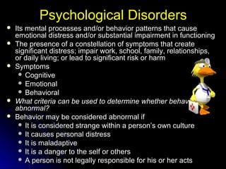 Psychological DisordersPsychological Disorders
 Its mental processes and/or behavior patterns that causeIts mental processes and/or behavior patterns that cause
emotional distress and/or substantial impairment in functioningemotional distress and/or substantial impairment in functioning
 The presence of a constellation of symptoms that createThe presence of a constellation of symptoms that create
significant distress; impair work, school, family, relationships,significant distress; impair work, school, family, relationships,
or daily living; or lead to significant risk or harmor daily living; or lead to significant risk or harm
 SymptomsSymptoms
 CognitiveCognitive
 EmotionalEmotional
 BehavioralBehavioral
 What criteria can be used to determine whether behavior isWhat criteria can be used to determine whether behavior is
abnormal?abnormal?
 Behavior may be considered abnormal ifBehavior may be considered abnormal if
 It is considered strange within a person’s own cultureIt is considered strange within a person’s own culture
 It causes personal distressIt causes personal distress
 It is maladaptiveIt is maladaptive
 It is a danger to the self or othersIt is a danger to the self or others
 A person is not legally responsible for his or her actsA person is not legally responsible for his or her acts
 
