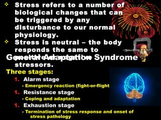 General Adaptation Syndrome
Three stages:
1. Alarm stage
- Emergency reaction (fight-or-flight)
1. Resistance stage
- Coping and adaptation
1. Exhaustion stage
- Termination of stress response and onset of
stress pathology
 StressStress refers to a number of
biological changes that can
be triggered by any
disturbance to our normal
physiology.
 Stress is neutral –Stress is neutral – the body
responds the same to
positive or negative
stressors.
 