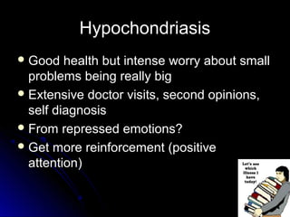 HypochondriasisHypochondriasis
 Good health but intense worry about smallGood health but intense worry about small
problems being really bigproblems being really big
 Extensive doctor visits, second opinions,Extensive doctor visits, second opinions,
self diagnosisself diagnosis
 From repressed emotions?From repressed emotions?
 Get more reinforcement (positiveGet more reinforcement (positive
attention)attention)
 