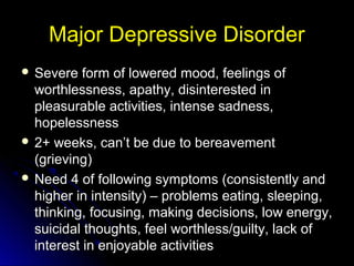 Major Depressive DisorderMajor Depressive Disorder
 Severe form of lowered mood, feelings ofSevere form of lowered mood, feelings of
worthlessness, apathy, disinterested inworthlessness, apathy, disinterested in
pleasurable activities, intense sadness,pleasurable activities, intense sadness,
hopelessnesshopelessness
 2+ weeks, can’t be due to bereavement2+ weeks, can’t be due to bereavement
(grieving)(grieving)
 Need 4 of following symptoms (consistently andNeed 4 of following symptoms (consistently and
higher in intensity) – problems eating, sleeping,higher in intensity) – problems eating, sleeping,
thinking, focusing, making decisions, low energy,thinking, focusing, making decisions, low energy,
suicidal thoughts, feel worthless/guilty, lack ofsuicidal thoughts, feel worthless/guilty, lack of
interest in enjoyable activitiesinterest in enjoyable activities
 