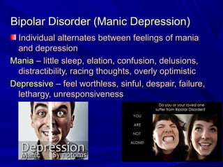 Bipolar Disorder (Manic Depression)Bipolar Disorder (Manic Depression)
Individual alternates between feelings of maniaIndividual alternates between feelings of mania
and depressionand depression
ManiaMania – little sleep, elation, confusion, delusions,– little sleep, elation, confusion, delusions,
distractibility, racing thoughts, overly optimisticdistractibility, racing thoughts, overly optimistic
DepressiveDepressive – feel worthless, sinful, despair, failure,– feel worthless, sinful, despair, failure,
lethargy, unresponsivenesslethargy, unresponsiveness
 
