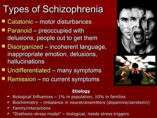 Types of SchizophreniaTypes of Schizophrenia
 CatatonicCatatonic – motor disturbances– motor disturbances
 ParanoidParanoid – preoccupied with– preoccupied with
delusions, people out to get themdelusions, people out to get them
 DisorganizedDisorganized – incoherent language,– incoherent language,
inappropriate emotion, delusions,inappropriate emotion, delusions,
hallucinationshallucinations
 UndifferentiatedUndifferentiated – many symptoms– many symptoms
 RemissionRemission – no current symptoms– no current symptoms
EtiologyEtiology
Biological Influences – 1% in population, 10% in familiesBiological Influences – 1% in population, 10% in families
Biochemistry – imbalance in neurotransmitters (dopamine/serotonin)Biochemistry – imbalance in neurotransmitters (dopamine/serotonin)
Family/interactionsFamily/interactions
““Diathesis-stress model” – biological, needs stress triggersDiathesis-stress model” – biological, needs stress triggers
 