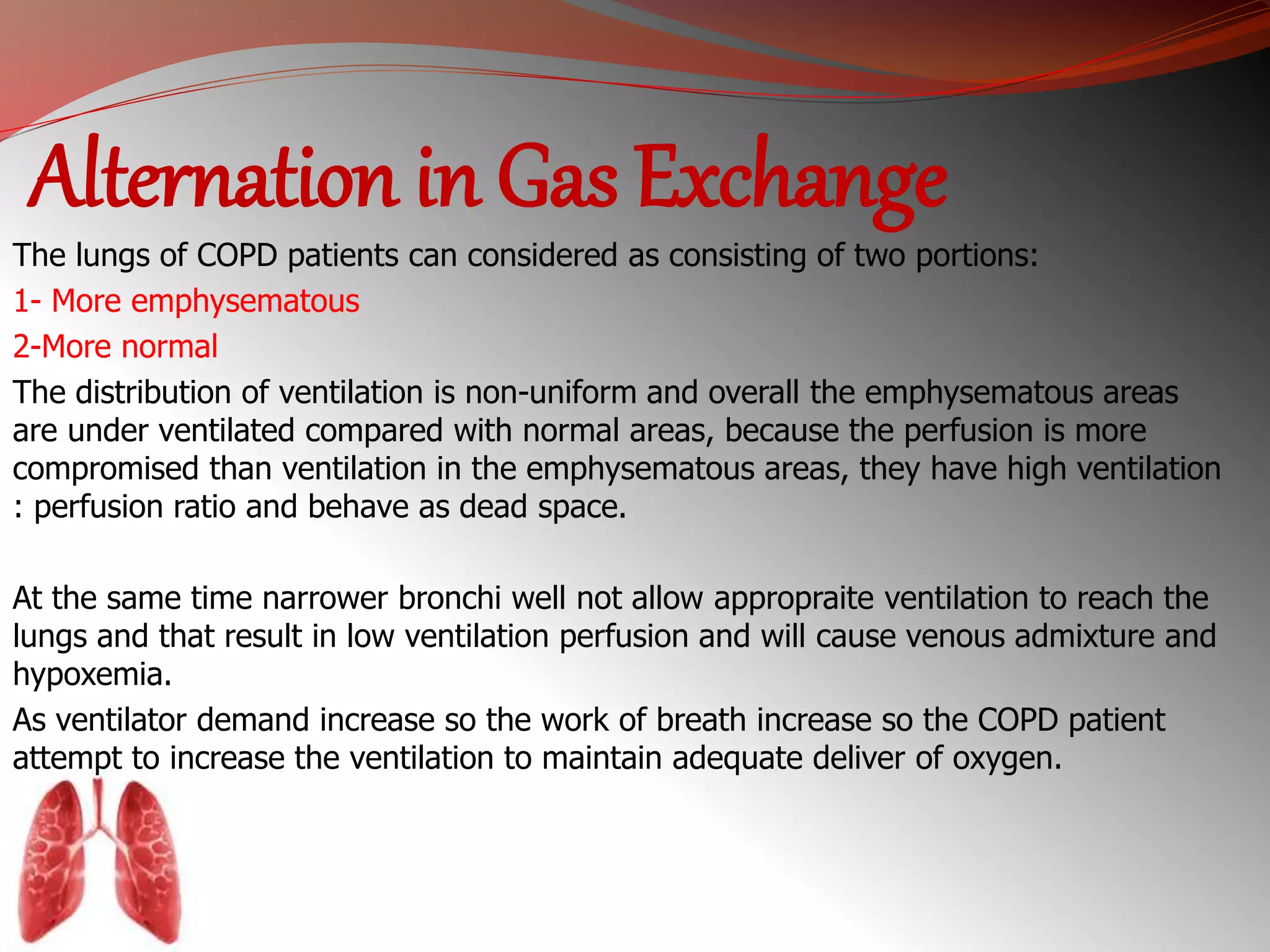 Alternation in Gas Exchange 
The lungs of COPD patients can considered as consisting of two portions: 
1- More emphysematous 
2-More normal 
The distribution of ventilation is non-uniform and overall the emphysematous areas 
are under ventilated compared with normal areas, because the perfusion is more 
compromised than ventilation in the emphysematous areas, they have high ventilation 
: perfusion ratio and behave as dead space. 
At the same time narrower bronchi well not allow appropraite ventilation to reach the 
lungs and that result in low ventilation perfusion and will cause venous admixture and 
hypoxemia. 
As ventilator demand increase so the work of breath increase so the COPD patient 
attempt to increase the ventilation to maintain adequate deliver of oxygen. 
 