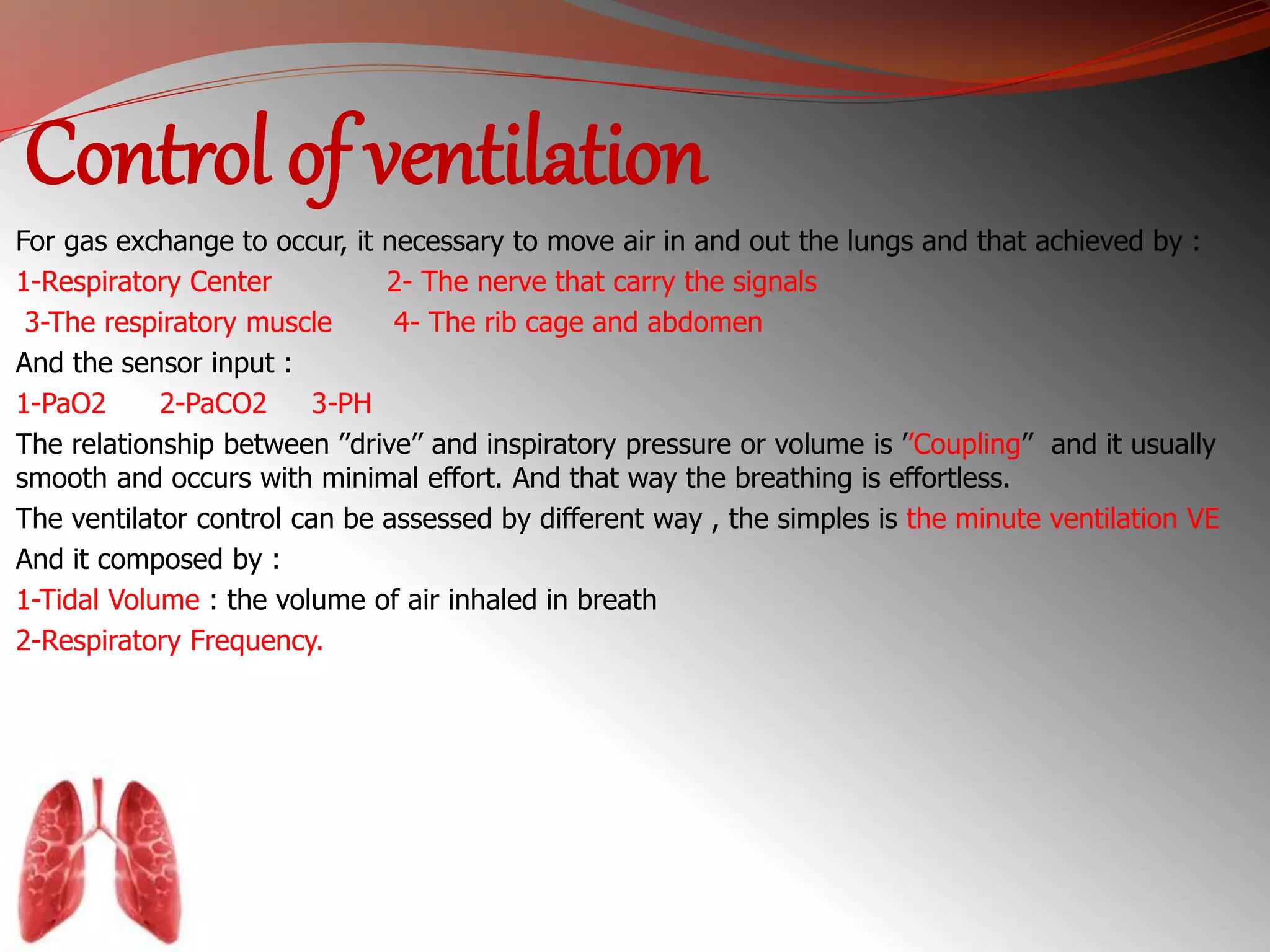Control of ventilation 
For gas exchange to occur, it necessary to move air in and out the lungs and that achieved by : 
1-Respiratory Center 2- The nerve that carry the signals 
3-The respiratory muscle 4- The rib cage and abdomen 
And the sensor input : 
1-PaO2 2-PaCO2 3-PH 
The relationship between ’’drive’’ and inspiratory pressure or volume is ’’Coupling’’ and it usually 
smooth and occurs with minimal effort. And that way the breathing is effortless. 
The ventilator control can be assessed by different way , the simples is the minute ventilation VE 
And it composed by : 
1-Tidal Volume : the volume of air inhaled in breath 
2-Respiratory Frequency. 
 