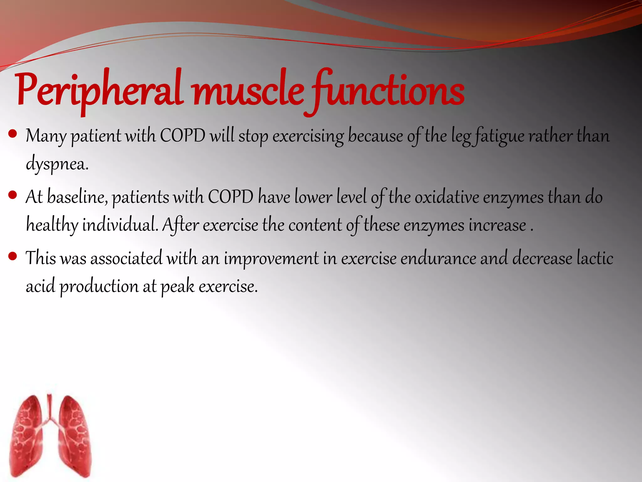 Peripheral muscle functions 
 Many patient with COPD will stop exercising because of the leg fatigue rather than 
dyspnea. 
 At baseline, patients with COPD have lower level of the oxidative enzymes than do 
healthy individual. After exercise the content of these enzymes increase . 
 This was associated with an improvement in exercise endurance and decrease lactic 
acid production at peak exercise. 
 