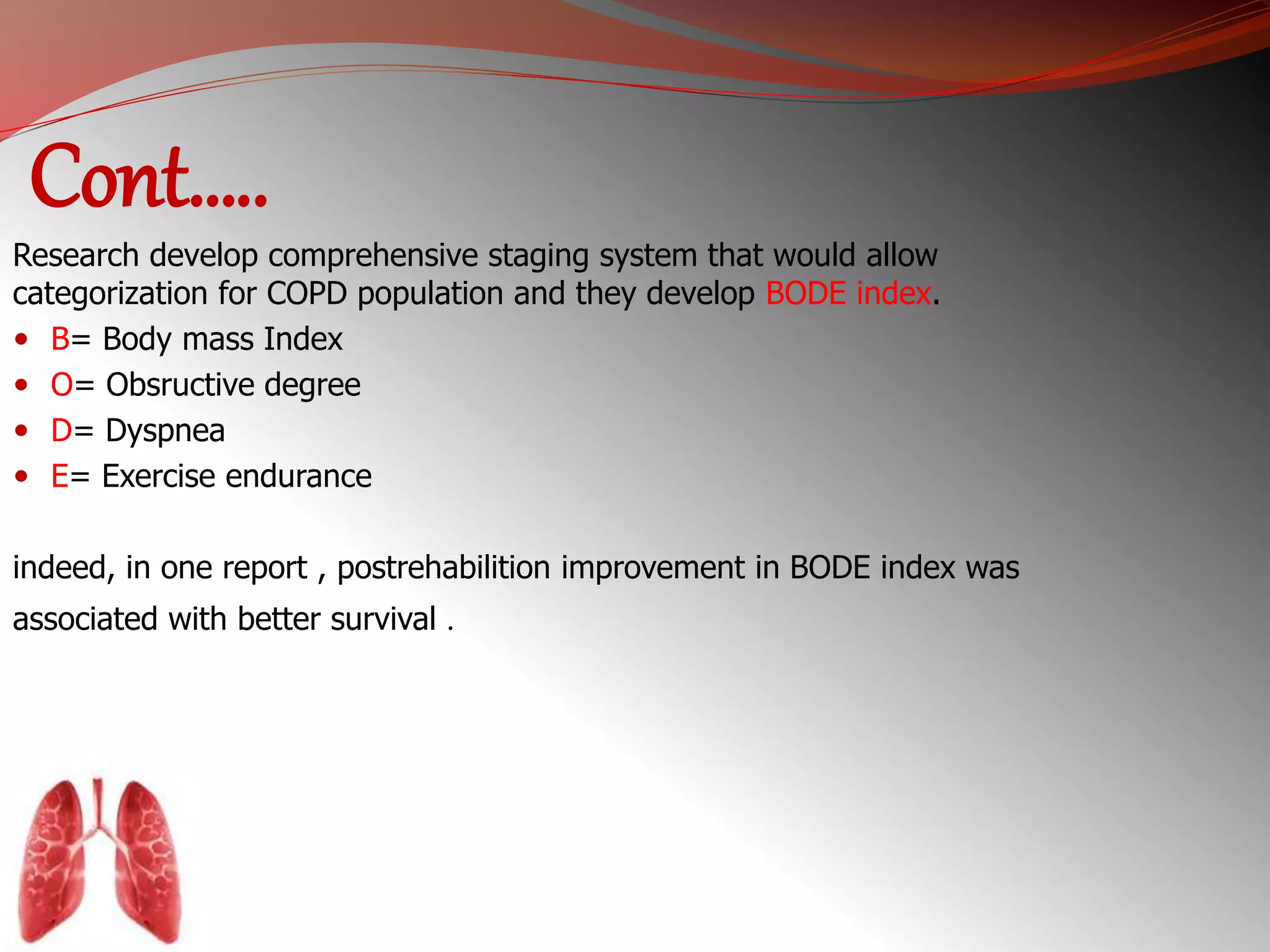 Cont….. 
Research develop comprehensive staging system that would allow 
categorization for COPD population and they develop BODE index. 
 B= Body mass Index 
 O= Obsructive degree 
 D= Dyspnea 
 E= Exercise endurance 
indeed, in one report , postrehabilition improvement in BODE index was 
associated with better survival . 
 