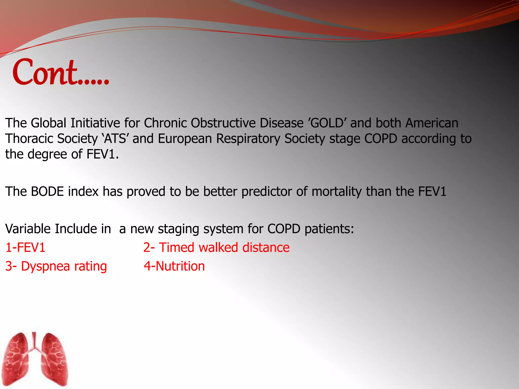 Cont….. 
The Global Initiative for Chronic Obstructive Disease ’GOLD’ and both American 
Thoracic Society ‘ATS’ and European Respiratory Society stage COPD according to 
the degree of FEV1. 
The BODE index has proved to be better predictor of mortality than the FEV1 
Variable Include in a new staging system for COPD patients: 
1-FEV1 2- Timed walked distance 
3- Dyspnea rating 4-Nutrition 
 