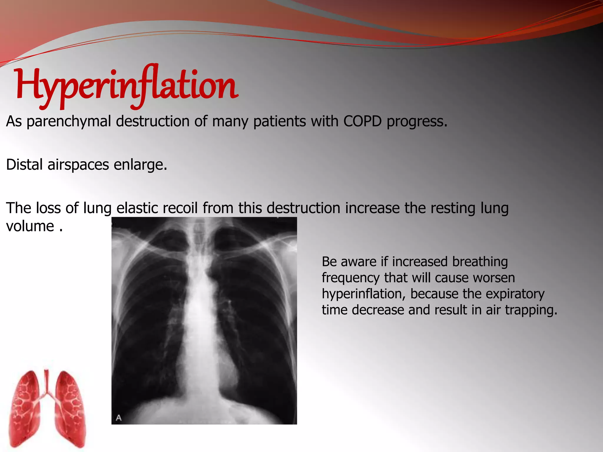 Hyperinflation 
As parenchymal destruction of many patients with COPD progress. 
Distal airspaces enlarge. 
The loss of lung elastic recoil from this destruction increase the resting lung 
volume . 
Be aware if increased breathing 
frequency that will cause worsen 
hyperinflation, because the expiratory 
time decrease and result in air trapping. 
 