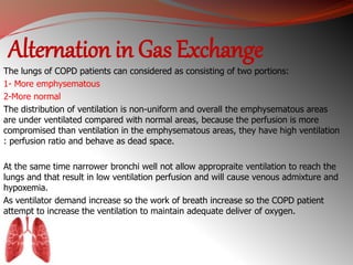 Alternation in Gas Exchange 
The lungs of COPD patients can considered as consisting of two portions: 
1- More emphysematous 
2-More normal 
The distribution of ventilation is non-uniform and overall the emphysematous areas 
are under ventilated compared with normal areas, because the perfusion is more 
compromised than ventilation in the emphysematous areas, they have high ventilation 
: perfusion ratio and behave as dead space. 
At the same time narrower bronchi well not allow appropraite ventilation to reach the 
lungs and that result in low ventilation perfusion and will cause venous admixture and 
hypoxemia. 
As ventilator demand increase so the work of breath increase so the COPD patient 
attempt to increase the ventilation to maintain adequate deliver of oxygen. 
 
