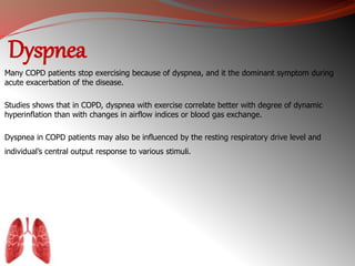 Dyspnea 
Many COPD patients stop exercising because of dyspnea, and it the dominant symptom during 
acute exacerbation of the disease. 
Studies shows that in COPD, dyspnea with exercise correlate better with degree of dynamic 
hyperinflation than with changes in airflow indices or blood gas exchange. 
Dyspnea in COPD patients may also be influenced by the resting respiratory drive level and 
individual’s central output response to various stimuli. 
 