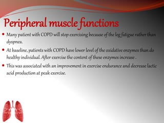 Peripheral muscle functions 
 Many patient with COPD will stop exercising because of the leg fatigue rather than 
dyspnea. 
 At baseline, patients with COPD have lower level of the oxidative enzymes than do 
healthy individual. After exercise the content of these enzymes increase . 
 This was associated with an improvement in exercise endurance and decrease lactic 
acid production at peak exercise. 
 