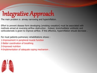 Integrative Approach 
The main problem is airway narrowing and hyperinflation. 
Effort to prevent disease form developing (smoking cessation) must be associated with 
methods aimed at reversing airflow obstruction . Indeed, bronchodilator antibiotic and 
corticosteroids is given to improve airflow. If this effective, hyperinflation should decrease . 
For must patients pulmonary rehabilitations shows : 
1-Improvement in peripheral muscle function 
2-Better coordination of breathing 
3-Improved nutrition 
4-Implementation of adequate coping mechanism . 
 