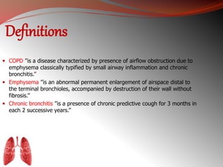 Definitions 
 COPD ’’is a disease characterized by presence of airflow obstruction due to 
emphysema classically typified by small airway inflammation and chronic 
bronchitis.’’ 
 Emphysema ’’is an abnormal permanent enlargement of airspace distal to 
the terminal bronchioles, accompanied by destruction of their wall without 
fibrosis.’’ 
 Chronic bronchitis ’’is a presence of chronic predictive cough for 3 months in 
each 2 successive years.’’ 
 