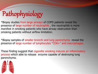 Pathophysiology 
*Biopsy studies from large airways of COPD patients reveal the 
presence of large number of neutrophils , the neutrophils is more 
manifest in smoking patients who have airway obstruction than 
smoking patients without airflow limitation. 
*Biopsy samples of smaller bronchi and lung parenchyma reveal the 
presence of large number of lymphocytes ’’CD8+’’ and macrophages. 
These finding suggest that cigarette smoking induces an inflammatory 
process which able to release enzyme capable of destroying lung 
parenchyma. 
 