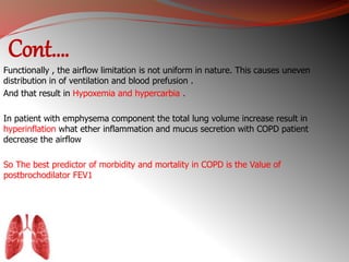 Cont…. 
Functionally , the airflow limitation is not uniform in nature. This causes uneven 
distribution in of ventilation and blood prefusion . 
And that result in Hypoxemia and hypercarbia . 
In patient with emphysema component the total lung volume increase result in 
hyperinflation what ether inflammation and mucus secretion with COPD patient 
decrease the airflow 
So The best predictor of morbidity and mortality in COPD is the Value of 
postbrochodilator FEV1 
 