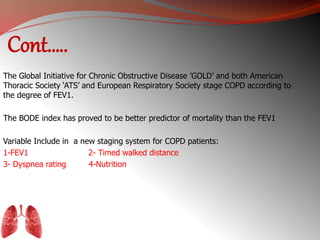 Cont….. 
The Global Initiative for Chronic Obstructive Disease ’GOLD’ and both American 
Thoracic Society ‘ATS’ and European Respiratory Society stage COPD according to 
the degree of FEV1. 
The BODE index has proved to be better predictor of mortality than the FEV1 
Variable Include in a new staging system for COPD patients: 
1-FEV1 2- Timed walked distance 
3- Dyspnea rating 4-Nutrition 
 