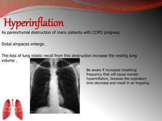 Hyperinflation 
As parenchymal destruction of many patients with COPD progress. 
Distal airspaces enlarge. 
The loss of lung elastic recoil from this destruction increase the resting lung 
volume . 
Be aware if increased breathing 
frequency that will cause worsen 
hyperinflation, because the expiratory 
time decrease and result in air trapping. 
 