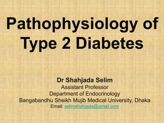 Pathophysiology of
Type 2 Diabetes
Dr Shahjada Selim
Assistant Professor
Department of Endocrinology
Bangabandhu Sheikh Mujib Medical University, Dhaka
Email: selimshahjada@gmail.com
 