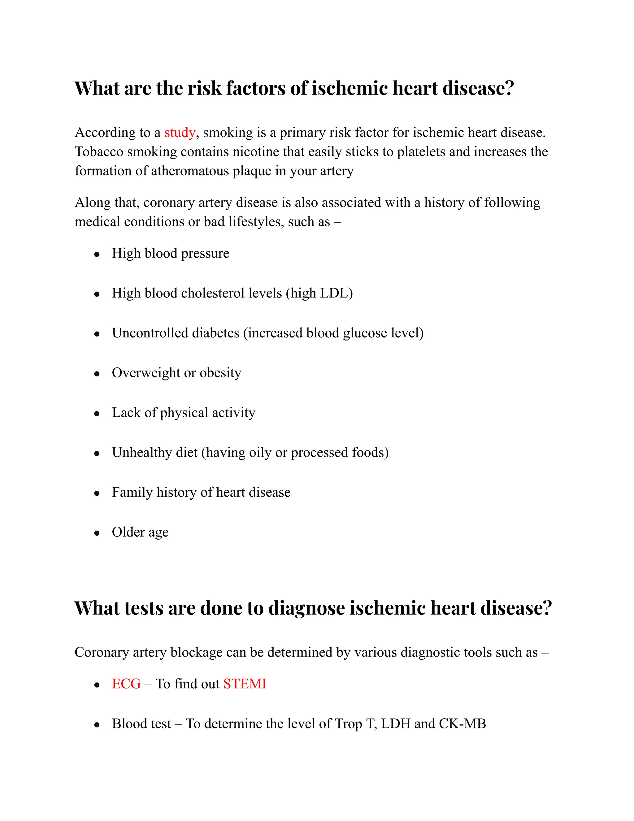 What are the risk factors of ischemic heart disease?
According to a study, smoking is a primary risk factor for ischemic heart disease.
Tobacco smoking contains nicotine that easily sticks to platelets and increases the
formation of atheromatous plaque in your artery
Along that, coronary artery disease is also associated with a history of following
medical conditions or bad lifestyles, such as –
● High blood pressure
● High blood cholesterol levels (high LDL)
● Uncontrolled diabetes (increased blood glucose level)
● Overweight or obesity
● Lack of physical activity
● Unhealthy diet (having oily or processed foods)
● Family history of heart disease
● Older age
What tests are done to diagnose ischemic heart disease?
Coronary artery blockage can be determined by various diagnostic tools such as –
● ECG – To find out STEMI
● Blood test – To determine the level of Trop T, LDH and CK-MB
 