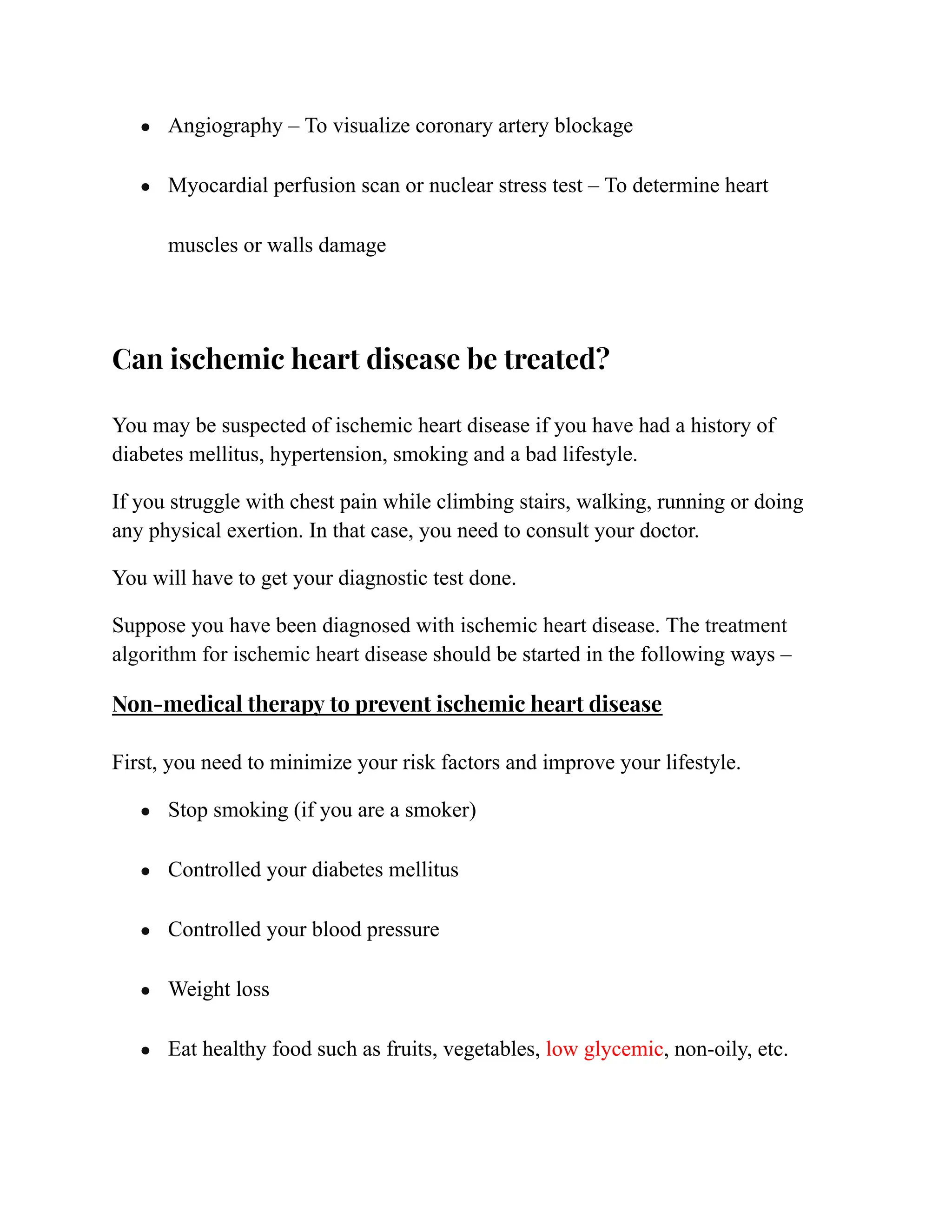 ● Angiography – To visualize coronary artery blockage
● Myocardial perfusion scan or nuclear stress test – To determine heart
muscles or walls damage
Can ischemic heart disease be treated?
You may be suspected of ischemic heart disease if you have had a history of
diabetes mellitus, hypertension, smoking and a bad lifestyle.
If you struggle with chest pain while climbing stairs, walking, running or doing
any physical exertion. In that case, you need to consult your doctor.
You will have to get your diagnostic test done.
Suppose you have been diagnosed with ischemic heart disease. The treatment
algorithm for ischemic heart disease should be started in the following ways –
Non-medical therapy to prevent ischemic heart disease
First, you need to minimize your risk factors and improve your lifestyle.
● Stop smoking (if you are a smoker)
● Controlled your diabetes mellitus
● Controlled your blood pressure
● Weight loss
● Eat healthy food such as fruits, vegetables, low glycemic, non-oily, etc.
 