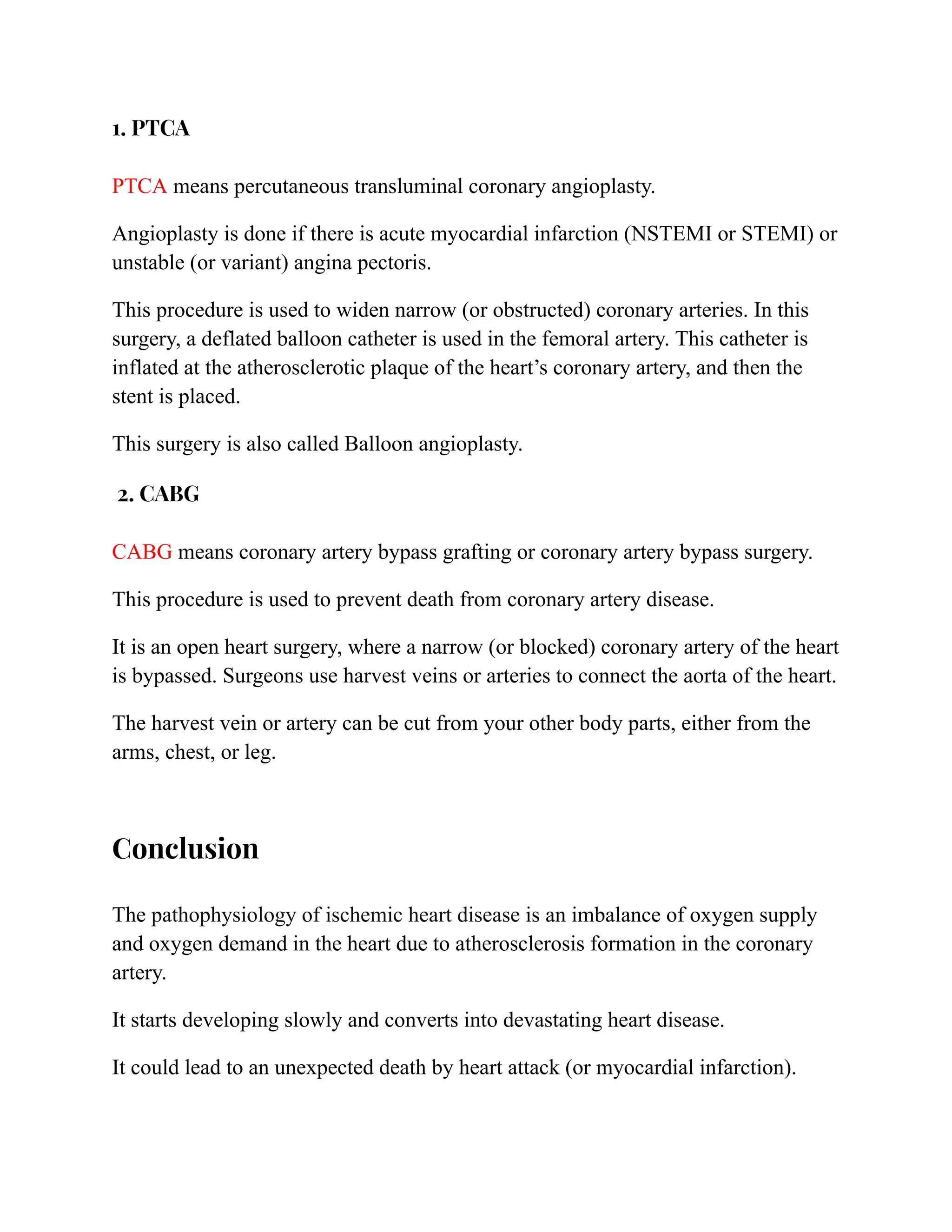 1. PTCA
PTCA means percutaneous transluminal coronary angioplasty.
Angioplasty is done if there is acute myocardial infarction (NSTEMI or STEMI) or
unstable (or variant) angina pectoris.
This procedure is used to widen narrow (or obstructed) coronary arteries. In this
surgery, a deflated balloon catheter is used in the femoral artery. This catheter is
inflated at the atherosclerotic plaque of the heart’s coronary artery, and then the
stent is placed.
This surgery is also called Balloon angioplasty.
2. CABG
CABG means coronary artery bypass grafting or coronary artery bypass surgery.
This procedure is used to prevent death from coronary artery disease.
It is an open heart surgery, where a narrow (or blocked) coronary artery of the heart
is bypassed. Surgeons use harvest veins or arteries to connect the aorta of the heart.
The harvest vein or artery can be cut from your other body parts, either from the
arms, chest, or leg.
Conclusion
The pathophysiology of ischemic heart disease is an imbalance of oxygen supply
and oxygen demand in the heart due to atherosclerosis formation in the coronary
artery.
It starts developing slowly and converts into devastating heart disease.
It could lead to an unexpected death by heart attack (or myocardial infarction).
 