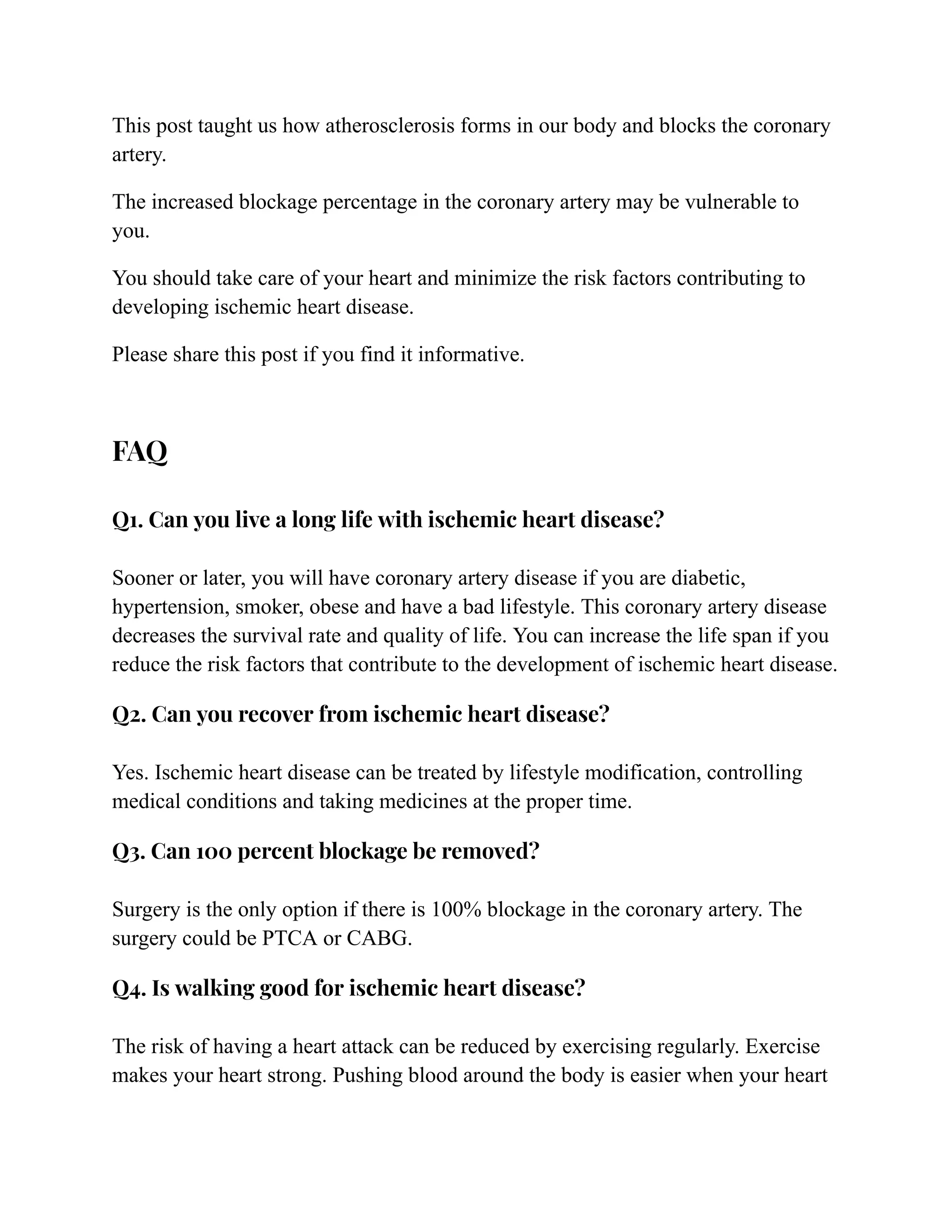 This post taught us how atherosclerosis forms in our body and blocks the coronary
artery.
The increased blockage percentage in the coronary artery may be vulnerable to
you.
You should take care of your heart and minimize the risk factors contributing to
developing ischemic heart disease.
Please share this post if you find it informative.
FAQ
Q1. Can you live a long life with ischemic heart disease?
Sooner or later, you will have coronary artery disease if you are diabetic,
hypertension, smoker, obese and have a bad lifestyle. This coronary artery disease
decreases the survival rate and quality of life. You can increase the life span if you
reduce the risk factors that contribute to the development of ischemic heart disease.
Q2. Can you recover from ischemic heart disease?
Yes. Ischemic heart disease can be treated by lifestyle modification, controlling
medical conditions and taking medicines at the proper time.
Q3. Can 100 percent blockage be removed?
Surgery is the only option if there is 100% blockage in the coronary artery. The
surgery could be PTCA or CABG.
Q4. Is walking good for ischemic heart disease?
The risk of having a heart attack can be reduced by exercising regularly. Exercise
makes your heart strong. Pushing blood around the body is easier when your heart
 