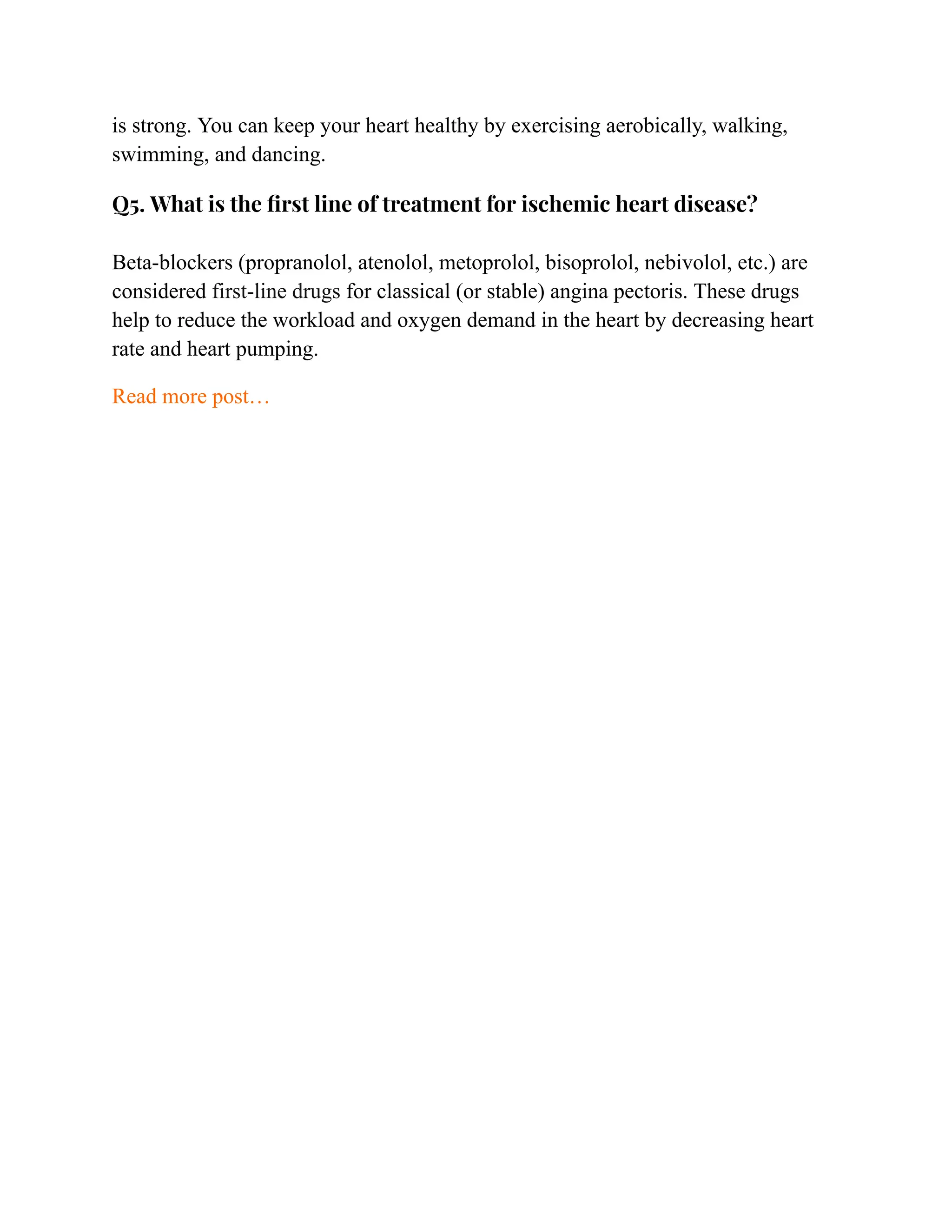 is strong. You can keep your heart healthy by exercising aerobically, walking,
swimming, and dancing.
Q5. What is the first line of treatment for ischemic heart disease?
Beta-blockers (propranolol, atenolol, metoprolol, bisoprolol, nebivolol, etc.) are
considered first-line drugs for classical (or stable) angina pectoris. These drugs
help to reduce the workload and oxygen demand in the heart by decreasing heart
rate and heart pumping.
Read more post…
 