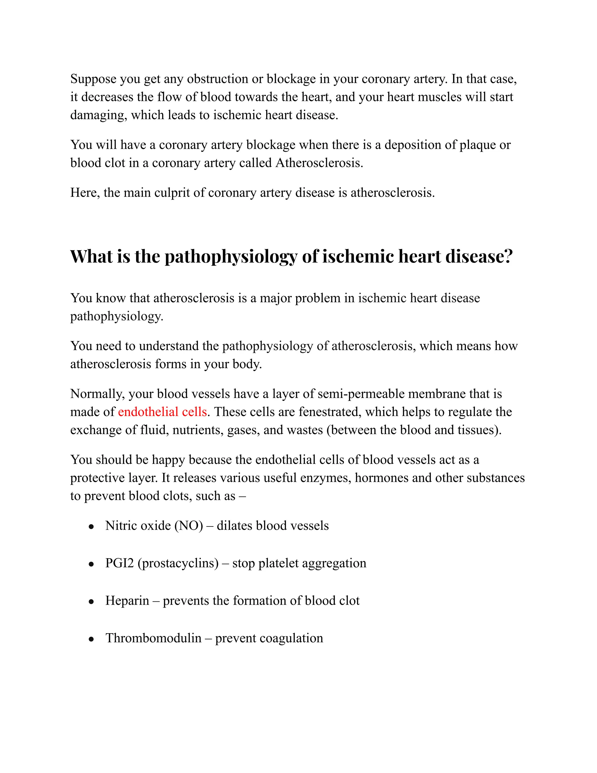 Suppose you get any obstruction or blockage in your coronary artery. In that case,
it decreases the flow of blood towards the heart, and your heart muscles will start
damaging, which leads to ischemic heart disease.
You will have a coronary artery blockage when there is a deposition of plaque or
blood clot in a coronary artery called Atherosclerosis.
Here, the main culprit of coronary artery disease is atherosclerosis.
What is the pathophysiology of ischemic heart disease?
You know that atherosclerosis is a major problem in ischemic heart disease
pathophysiology.
You need to understand the pathophysiology of atherosclerosis, which means how
atherosclerosis forms in your body.
Normally, your blood vessels have a layer of semi-permeable membrane that is
made of endothelial cells. These cells are fenestrated, which helps to regulate the
exchange of fluid, nutrients, gases, and wastes (between the blood and tissues).
You should be happy because the endothelial cells of blood vessels act as a
protective layer. It releases various useful enzymes, hormones and other substances
to prevent blood clots, such as –
● Nitric oxide (NO) – dilates blood vessels
● PGI2 (prostacyclins) – stop platelet aggregation
● Heparin – prevents the formation of blood clot
● Thrombomodulin – prevent coagulation
 