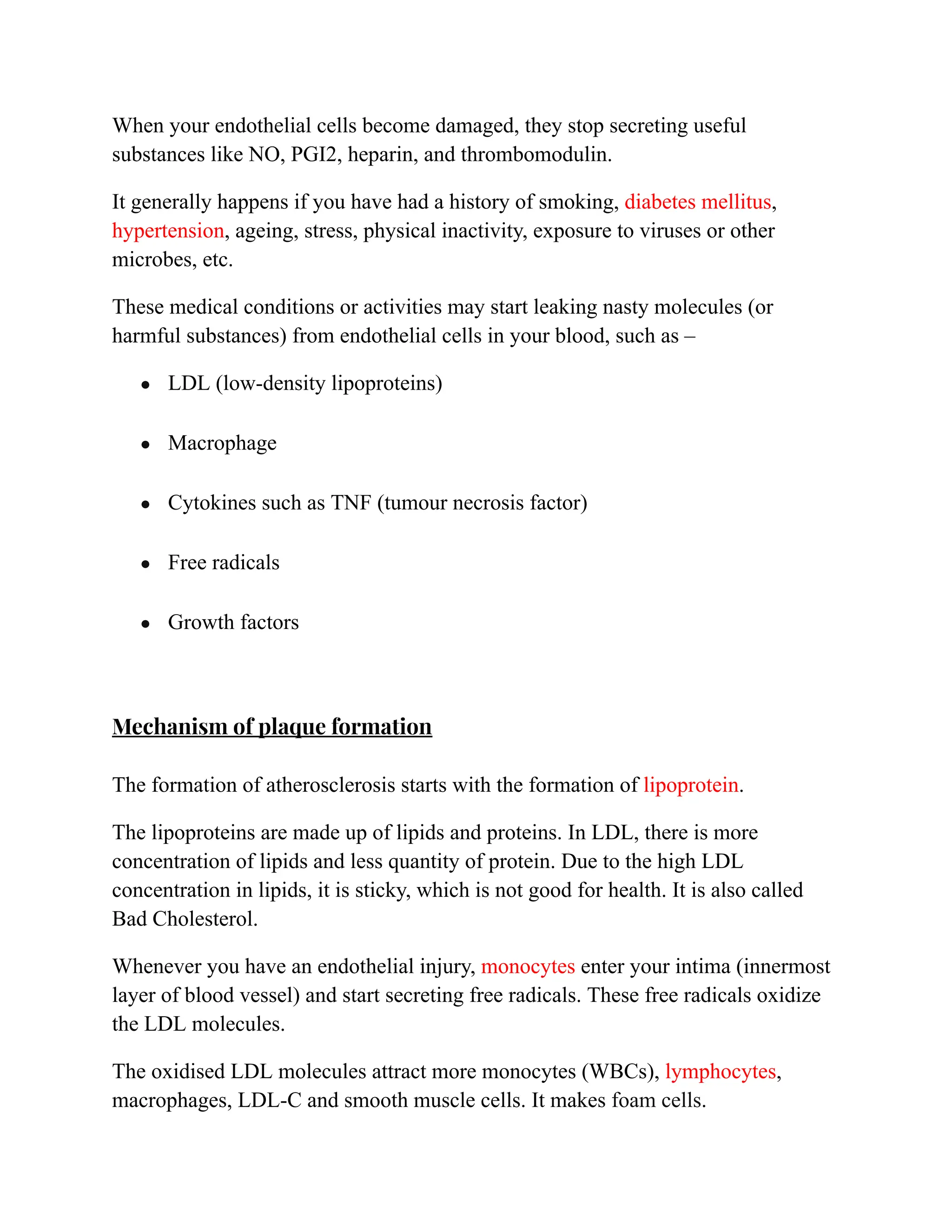 When your endothelial cells become damaged, they stop secreting useful
substances like NO, PGI2, heparin, and thrombomodulin.
It generally happens if you have had a history of smoking, diabetes mellitus,
hypertension, ageing, stress, physical inactivity, exposure to viruses or other
microbes, etc.
These medical conditions or activities may start leaking nasty molecules (or
harmful substances) from endothelial cells in your blood, such as –
● LDL (low-density lipoproteins)
● Macrophage
● Cytokines such as TNF (tumour necrosis factor)
● Free radicals
● Growth factors
Mechanism of plaque formation
The formation of atherosclerosis starts with the formation of lipoprotein.
The lipoproteins are made up of lipids and proteins. In LDL, there is more
concentration of lipids and less quantity of protein. Due to the high LDL
concentration in lipids, it is sticky, which is not good for health. It is also called
Bad Cholesterol.
Whenever you have an endothelial injury, monocytes enter your intima (innermost
layer of blood vessel) and start secreting free radicals. These free radicals oxidize
the LDL molecules.
The oxidised LDL molecules attract more monocytes (WBCs), lymphocytes,
macrophages, LDL-C and smooth muscle cells. It makes foam cells.
 