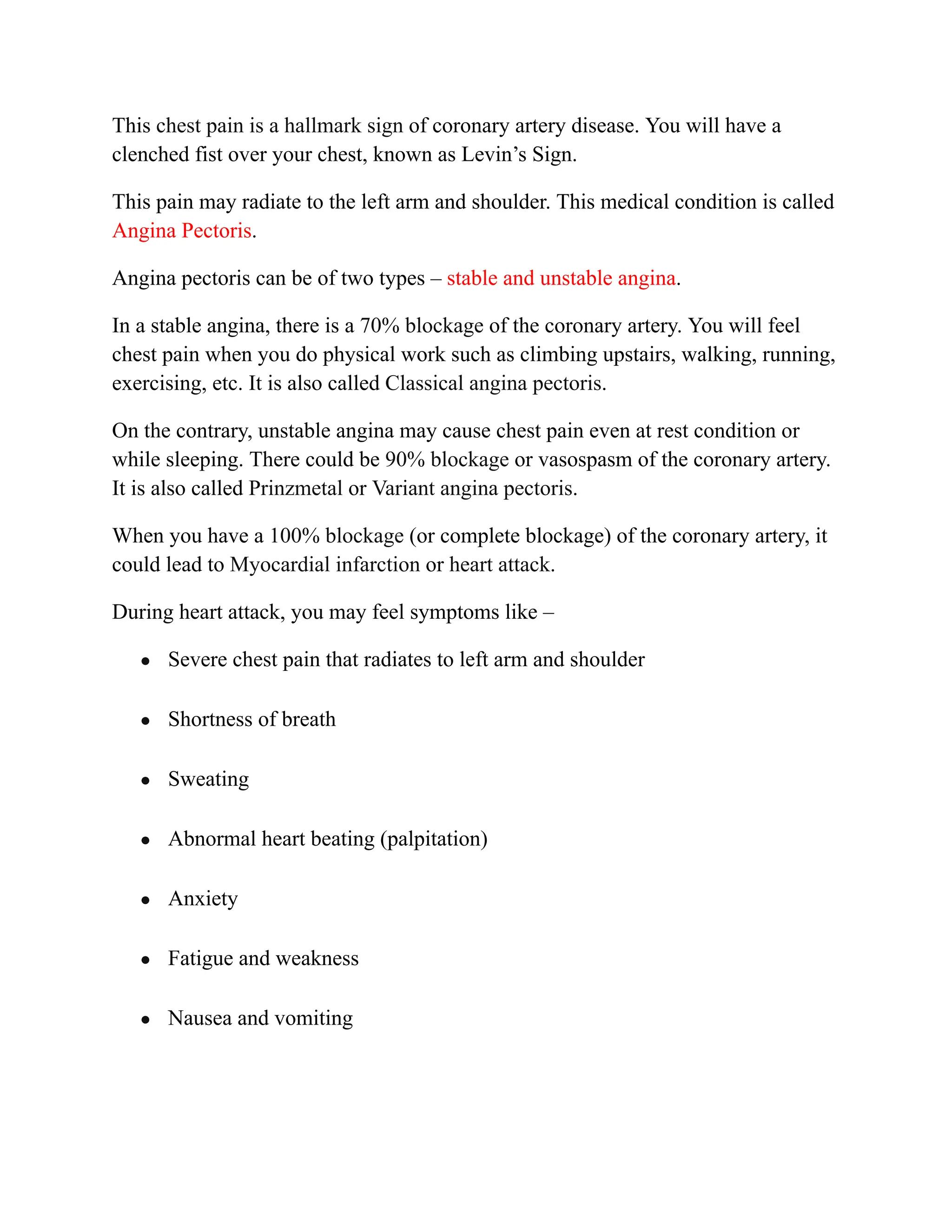 This chest pain is a hallmark sign of coronary artery disease. You will have a
clenched fist over your chest, known as Levin’s Sign.
This pain may radiate to the left arm and shoulder. This medical condition is called
Angina Pectoris.
Angina pectoris can be of two types – stable and unstable angina.
In a stable angina, there is a 70% blockage of the coronary artery. You will feel
chest pain when you do physical work such as climbing upstairs, walking, running,
exercising, etc. It is also called Classical angina pectoris.
On the contrary, unstable angina may cause chest pain even at rest condition or
while sleeping. There could be 90% blockage or vasospasm of the coronary artery.
It is also called Prinzmetal or Variant angina pectoris.
When you have a 100% blockage (or complete blockage) of the coronary artery, it
could lead to Myocardial infarction or heart attack.
During heart attack, you may feel symptoms like –
● Severe chest pain that radiates to left arm and shoulder
● Shortness of breath
● Sweating
● Abnormal heart beating (palpitation)
● Anxiety
● Fatigue and weakness
● Nausea and vomiting
 