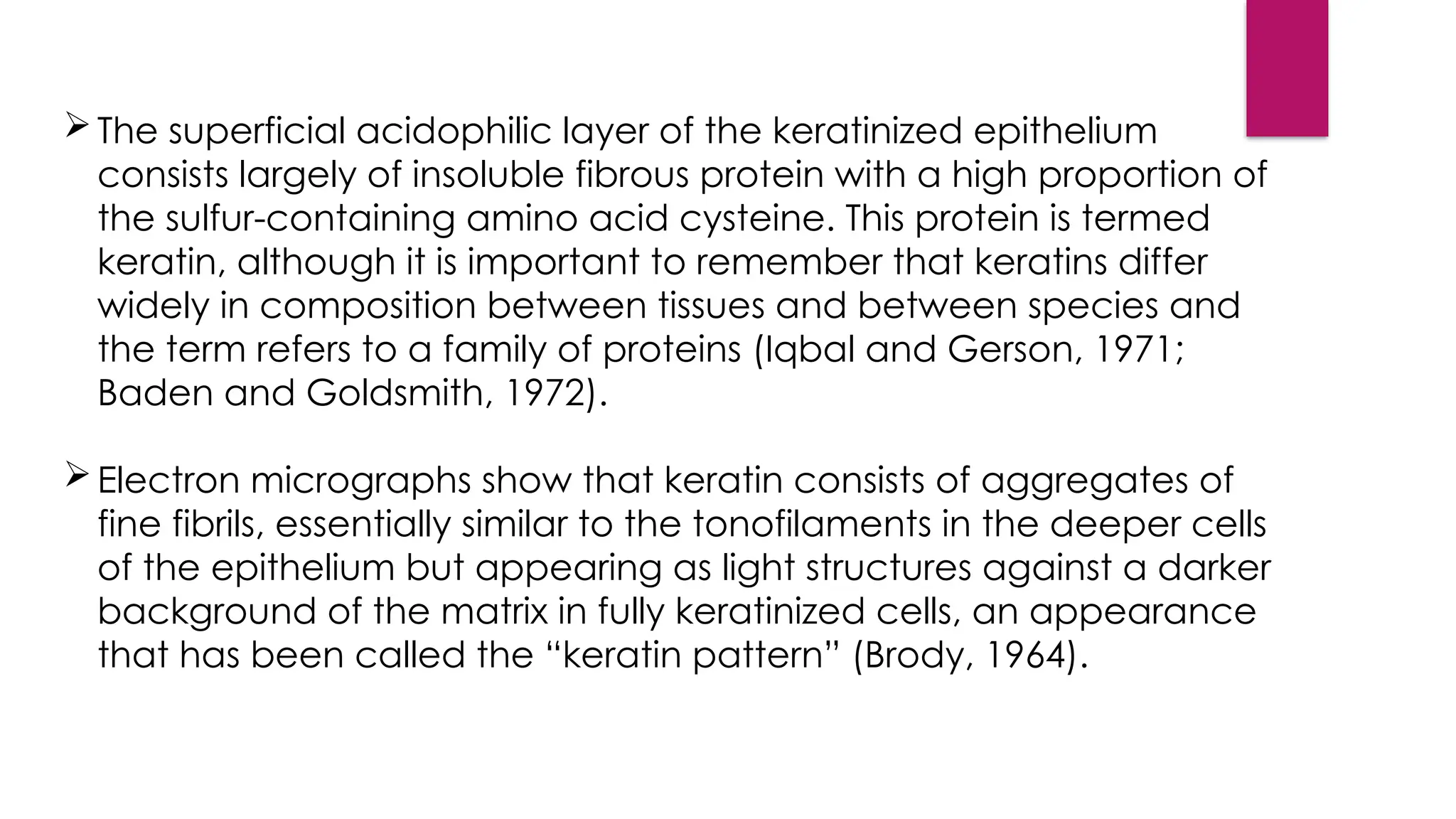 The superficial acidophilic layer of the keratinized epithelium
consists largely of insoluble fibrous protein with a high proportion of
the sulfur-containing amino acid cysteine. This protein is termed
keratin, although it is important to remember that keratins differ
widely in composition between tissues and between species and
the term refers to a family of proteins (Iqbal and Gerson, 1971;
Baden and Goldsmith, 1972).
Electron micrographs show that keratin consists of aggregates of
fine fibrils, essentially similar to the tonofilaments in the deeper cells
of the epithelium but appearing as light structures against a darker
background of the matrix in fully keratinized cells, an appearance
that has been called the “keratin pattern” (Brody, 1964).
 